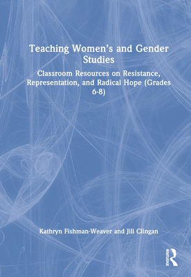 Teaching Women's and Gender Studies: Classroom Resources on Resistance, Representation, and Radical Hope (Grades 6-8) - Fishman-Weaver, Kathryn, and Clingan, Jill