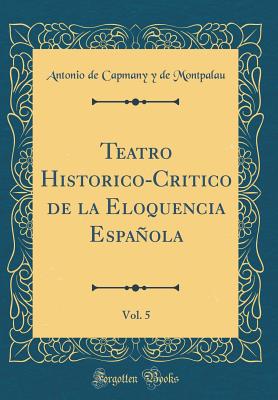 Teatro Historico-Critico de la Eloquencia Espanola, Vol. 5 (Classic Reprint) - Montpalau, Antonio De Capmany y De