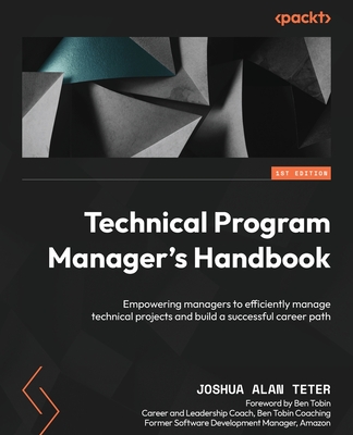 Technical Program Manager's Handbook: Empowering managers to efficiently manage technical projects and build a successful career path - Teter, Joshua Alan, and Tobin, Ben