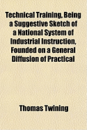 Technical Training, Being a Suggestive Sketch of a National System of Industrial Instruction, Founded on a General Diffusion of Practical