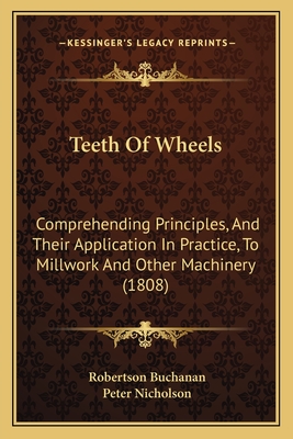 Teeth Of Wheels: Comprehending Principles, And Their Application In Practice, To Millwork And Other Machinery (1808) - Buchanan, Robertson, and Nicholson, Peter, Dr. (Editor)