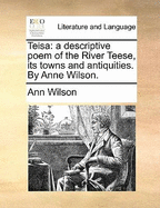 Teisa: A Descriptive Poem of the River Teese, Its Towns and Antiquities. by Anne Wilson