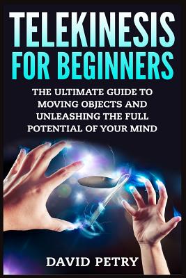 Telekinesis for Beginners: The Ultimate Guide to Moving Objects and Unleashing the Full Potential of Your Mind - Petry, David