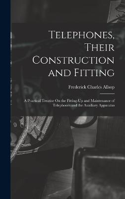 Telephones, Their Construction and Fitting: A Practical Treatise On the Fitting-Up and Maintenance of Telephones and the Auxiliary Apparatus - Allsop, Frederick Charles