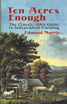 Ten Acres Enough: The Classic 1864 Guide to Independent Farming - Morris, Edmund