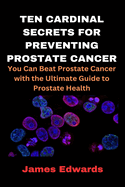 Ten Cardinal Secrets for Preventing Prostate Cancer: You Can Beat Prostate Cancer with the Ultimate Guide to Prostate Health