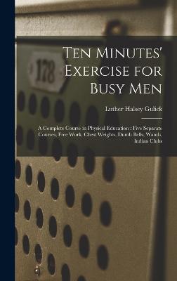 Ten Minutes' Exercise for Busy Men: A Complete Course in Physical Education: Five Separate Courses, Free Work, Chest Weights, Dumb Bells, Wands, Indian Clubs - Gulick, Luther Halsey