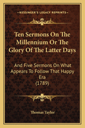 Ten Sermons On The Millennium Or The Glory Of The Latter Days: And Five Sermons On What Appears To Follow That Happy Era (1789)