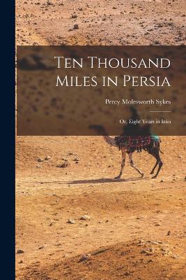 Ten Thousand Miles in Persia: Or, Eight Years in Irn - Sykes, Percy Molesworth