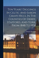Ten Years' Diggings In Celtic And Saxon Grave Hills, In The Counties Of Derby, Stafford, And York, From 1848 To 1858
