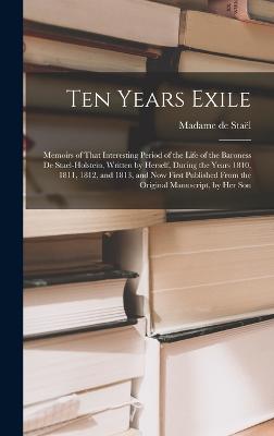 Ten Years Exile: Memoirs of That Interesting Period of the Life of the Baroness De Stael-Holstein, Written by Herself, during the Years 1810, 1811, 1812, and 1813, and Now First Published from the Original Manuscript, by Her Son - de Stal, Madame