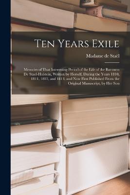 Ten Years Exile: Memoirs of That Interesting Period of the Life of the Baroness De Stael-Holstein, Written by Herself, during the Years 1810, 1811, 1812, and 1813, and Now First Published from the Original Manuscript, by Her Son - de Stal, Madame