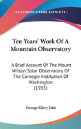 Ten Years' Work Of A Mountain Observatory: A Brief Account Of The Mount Wilson Solar Observatory Of The Carnegie Institution Of Washington (1915)