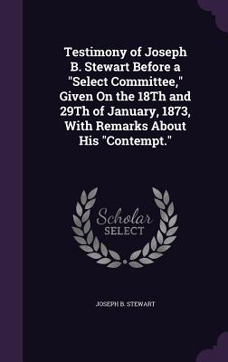 Testimony of Joseph B. Stewart Before a "Select Committee," Given On the 18Th and 29Th of January, 1873, With Remarks About His "Contempt." - Stewart, Joseph B