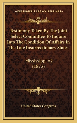 Testimony Taken by the Joint Select Committee to Inquire Into the Condition of Affairs in the Late Insurrectionary States: Mississippi V2 (1872) - United States Congress House (Creator)