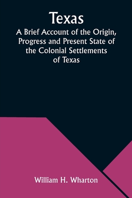 Texas A Brief Account of the Origin, Progress and Present State of the Colonial Settlements of Texas; Together with an Exposition of the Causes which have induced the Existing War with Mexico - Wharton, William H