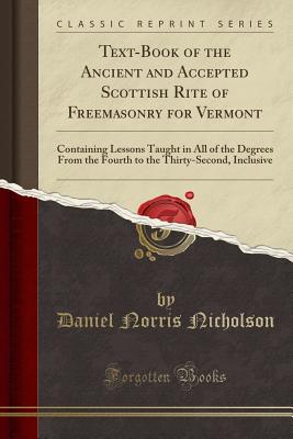Text-Book of the Ancient and Accepted Scottish Rite of Freemasonry for Vermont: Containing Lessons Taught in All of the Degrees from the Fourth to the Thirty-Second, Inclusive (Classic Reprint) - Nicholson, Daniel Norris