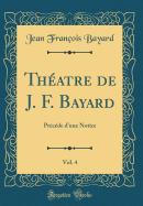 Thatre de J. F. Bayard, Vol. 4: Prcde d'Une Notice (Classic Reprint)