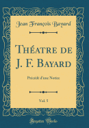 Thatre de J. F. Bayard, Vol. 5: Prcd d'une Notice (Classic Reprint)