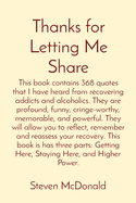 Thanks for Letting Me Share: This book contains 368 quotes that I have heard from recovering addicts and alcoholics. They are profound, funny, cringe-worthy, memorable, and powerful. They will allow you to reflect, remember and reassess your recovery...