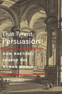 That Tyrant, Persuasion: How Rhetoric Shaped the Roman World - Lendon, J. E.