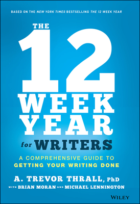 The 12 Week Year for Writers: A Comprehensive Guide to Getting Your Writing Done - Thrall, A Trevor, and Moran, Brian P, and Lennington, Michael