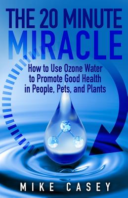 The 20 Minute Miracle: How to Use Ozone Water to Promote Health and Wellness in People, Pets and Plants - Casey, Mike