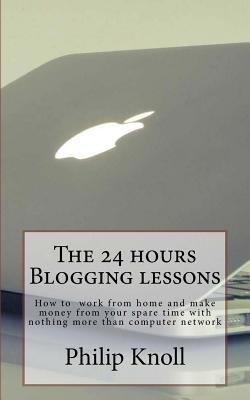 The 24 Hours Blogging Lessons: How to Work from Home and Make Money from Your Spare Time with Nothing More Than Computer Network - Knoll, Philip