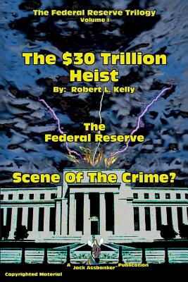 The $30 Trillion Heist---The Federal Reserve---Scene of the Crime? - Kelly, Robert L, Dr. (Editor)