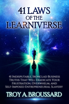 The 41 Laws of the Learniverse: 41 indisputable, ironclad business truths that will eradicate your frustration, overwhelm and self-imposed entrepreneurial slavery - Broussard, Troy A