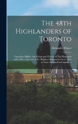 The 48th Highlanders of Toronto: Canadian Militia: the Origin and History of This Regiment and a Short Account of the Highland Regiments From Time to Time Stationed in Canada. -- - Fraser, Alexander