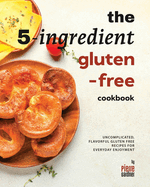 The 5-Ingredient Gluten-Free Cookbook: Uncomplicated, Flavorful Gluten Free Recipes for Everyday Enjoyment