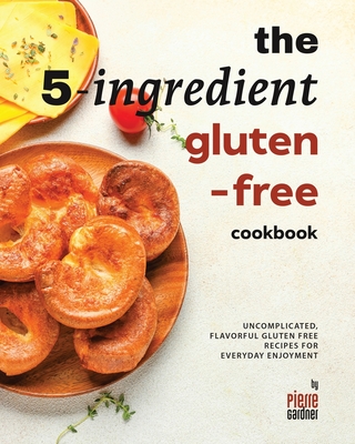 The 5-Ingredient Gluten-Free Cookbook: Uncomplicated, Flavorful Gluten Free Recipes for Everyday Enjoyment - Gardner, Pierre