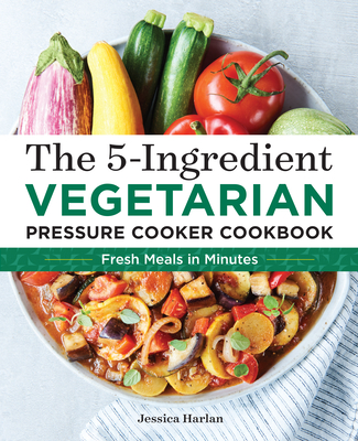 The 5-Ingredient Vegetarian Pressure Cooker Cookbook: Fresh Pressure Cooker Recipes for Meals in Minutes - Harlan, Jessica