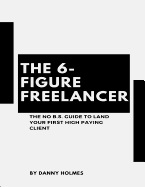 The 6-Figure Freelancer: The No B.S. Guide To Land Your First High Paying Client