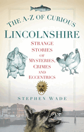 The A-Z of Curious Lincolnshire: Strange Stories of Mysteries, Crimes and Eccentrics