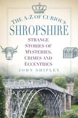 The A-Z of Curious Shropshire: Strange Stories of Mysteries, Crimes and Eccentrics - Shipley, John