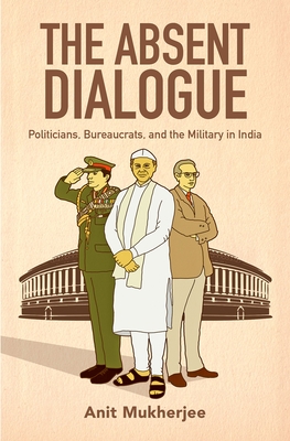 The Absent Dialogue: Politicians, Bureaucrats, and the Military in India - Mukherjee, Anit