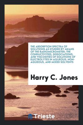 The Absorption Spectra of Solutions as Studied by Means of the Radiomicrometer; The Conductivities, Dissociations, and Viscosities of Solutions of Electrolytes in Aqueous, Non-Aqueous, and Mixed Solvents - Jones, Harry C