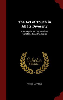 The Act of Touch in All Its Diversity: An Analysis and Synthesis of Pianoforte Tone-Production - Matthay, Tobias