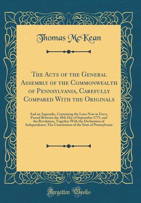 The Acts of the General Assembly of the Commonwealth of Pennsylvania, Carefully Compared with the Originals: And an Appendix, Containing the Laws Now in Force, Passed Between the 30th Day of September 1775, and the Revolution, Together with the Declaratio - McKean, Thomas