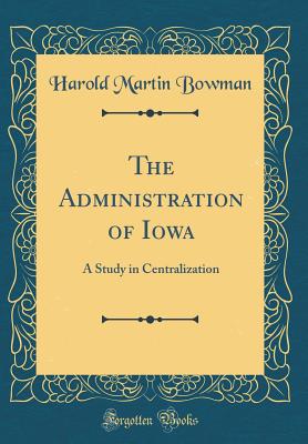 The Administration of Iowa: A Study in Centralization (Classic Reprint) - Bowman, Harold Martin