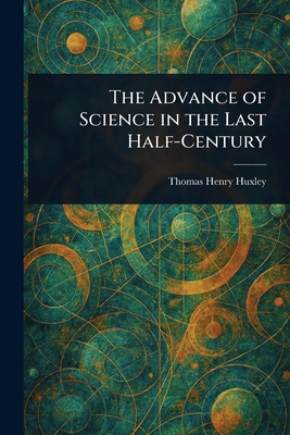 The Advance of Science in the Last Half-Century - Huxley, Thomas Henry