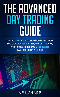 The Advanced Day Trading Guide: Learn Secret Step by Step Strategies on How You Can Day Trade Forex, Options, Stocks, and Futures to Become a SUCCESSFUL Day Trader For a Living! - Sharp, Neil