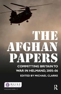 The Afghan Papers: Committing Britain to War in Helmand, 2005-06 - Clarke, Michael, Dr.