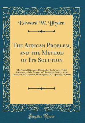 The African Problem, and the Method of Its Solution: The Annual Discourse Delivered at the Seventy-Third Anniversary of the American Colonization Society, in the Church of the Covenant, Washington, D. C., January 19, 1890 (Classic Reprint) - Blyden, Edward W