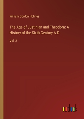 The Age of Justinian and Theodora: A History of the Sixth Century A.D.: Vol. 2 - Holmes, William Gordon