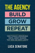 The Agency: Build - Grow - Repeat: How to Build a Remarkable Agency Business That Wins and Keeps Clients