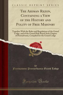 The Ahiman Rezon, Containing a View of the History and Polity of Free Masonry: Together with the Rules and Regulations of the Grand Lodge, and of the Grand Holy Royal Arch Chapter of Pennsylvania, Compiled for the Grand Lodge (Classic Reprint) - Lodge, Freemasons Pennsylvania Grand