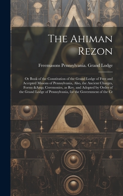 The Ahiman Rezon: Or Book of the Constitution of the Grand Lodge of Free and Accepted Masons of Pennsylvania, Also, the Ancient Charges, Forms & Ceremonies, as rev. and Adopted by Order of the Grand Lodge of Pennsylvania, for the Government of the Cr - Lodge, Freemasons Pennsylvania Grand